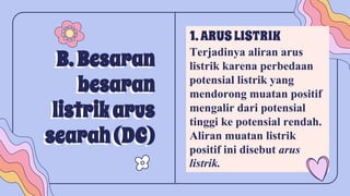 B. Besaran
besaran
listrikarus
searah(DC)
1.ARUSLISTRIK
Terjadinya aliran arus
listrik karena perbedaan
potensial listrik yang
mendorong muatan positif
mengalir dari potensial
tinggi ke potensial rendah.
Aliran muatan listrik
positif ini disebut arus
listrik.
 