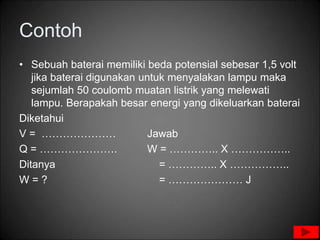 Contoh
• Sebuah baterai memiliki beda potensial sebesar 1,5 volt
jika baterai digunakan untuk menyalakan lampu maka
sejumlah 50 coulomb muatan listrik yang melewati
lampu. Berapakah besar energi yang dikeluarkan baterai
Diketahui
V = ………………… Jawab
Q = …………………. W = ………….. X ……………..
Ditanya = ………….. X ……………..
W = ? = ………………… J
 