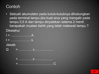Contoh
• Sebuah akumulator pada kutub-kutubnya dihubungkan
pada terminal lampu jika kuat arus yang mengalir pada
lampu 0,5 A dan lampu dinyalakan selama 2 menit
berapakah muatan listrik yang telah melewati lampu ?
Diketahui
I = ……………… A
t = ……………… s
Jawab
Q = ………… x …………….
= ………….x …………….
= …………………………. C
 