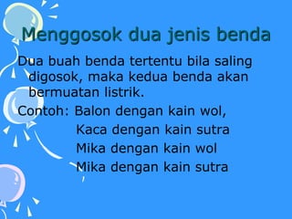 Menggosok dua jenis benda
Dua buah benda tertentu bila saling
digosok, maka kedua benda akan
bermuatan listrik.
Contoh: Balon dengan kain wol,
Kaca dengan kain sutra
Mika dengan kain wol
Mika dengan kain sutra
 