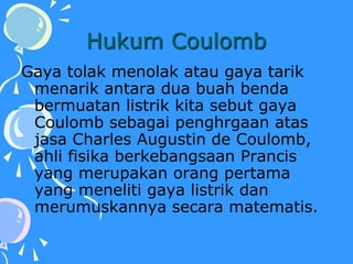 Hukum Coulomb
Gaya tolak menolak atau gaya tarik
menarik antara dua buah benda
bermuatan listrik kita sebut gaya
Coulomb sebagai penghrgaan atas
jasa Charles Augustin de Coulomb,
ahli fisika berkebangsaan Prancis
yang merupakan orang pertama
yang meneliti gaya listrik dan
merumuskannya secara matematis.
 