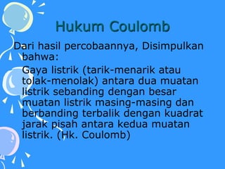 Hukum Coulomb
Dari hasil percobaannya, Disimpulkan
bahwa:
Gaya listrik (tarik-menarik atau
tolak-menolak) antara dua muatan
listrik sebanding dengan besar
muatan listrik masing-masing dan
berbanding terbalik dengan kuadrat
jarak pisah antara kedua muatan
listrik. (Hk. Coulomb)
 