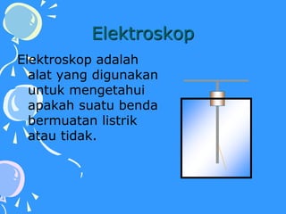 Elektroskop
Elektroskop adalah
alat yang digunakan
untuk mengetahui
apakah suatu benda
bermuatan listrik
atau tidak.
 