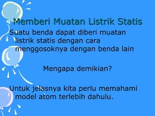 Memberi Muatan Listrik Statis
Suatu benda dapat diberi muatan
listrik statis dengan cara
menggosoknya dengan benda lain
Mengapa demikian?
Untuk jelasnya kita perlu memahami
model atom terlebih dahulu.
 