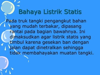 Bahaya Listrik Statis
Pada truk tangki pengangkut bahan
yang mudah terbakar, dipasang
rantai pada bagian bawahnya. Ini
dimaksudkan agar listrik statis yang
timbul karena gesekan ban dengan
jalan dapat dinetralkan sehingga
tidak membahayakan muatan tangki.
 