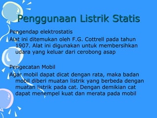 Penggunaan Listrik Statis
Pengendap elektrostatis
Alat ini ditemukan oleh F.G. Cottrell pada tahun
1907. Alat ini digunakan untuk membersihkan
udara yang keluar dari cerobong asap
Pengecatan Mobil
Agar mobil dapat dicat dengan rata, maka badan
mobil diberi muatan listrik yang berbeda dengan
muatan listrik pada cat. Dengan demikian cat
dapat menempel kuat dan merata pada mobil
 