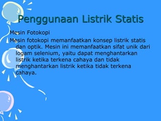 Penggunaan Listrik Statis
Mesin Fotokopi
Mesin fotokopi memanfaatkan konsep listrik statis
dan optik. Mesin ini memanfaatkan sifat unik dari
logam selenium, yaitu dapat menghantarkan
listrik ketika terkena cahaya dan tidak
menghantarkan listrik ketika tidak terkena
cahaya.
 