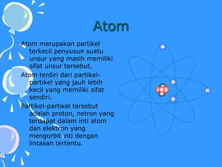 Atom
Atom merupakan partikel
terkecil penyusun suatu
unsur yang masih memiliki
sifat unsur tersebut.
Atom terdiri dari partikel-
partikel yang jauh lebih
kecil yang memiliki sifat
sendiri.
Partikel-partikel tersebut
adalah proton, netron yang
terdapat dalam inti atom
dan elektron yang
mengorbit inti dengan
lintasan tertentu.
 