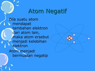 Atom Negatif
Bila suatu atom
mendapat
tambahan elektron
dari atom lain,
maka atom ersebut
menjadi kelebihan
elektron
Atom menjadi
bermuatan negatip
 