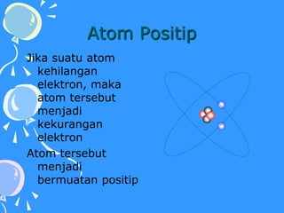 Atom Positip
Jika suatu atom
kehilangan
elektron, maka
atom tersebut
menjadi
kekurangan
elektron
Atom tersebut
menjadi
bermuatan positip
 