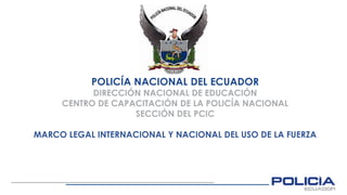 POLICÍA NACIONAL DEL ECUADOR
DIRECCIÓN NACIONAL DE EDUCACIÓN
CENTRO DE CAPACITACIÓN DE LA POLICÍA NACIONAL
SECCIÓN DEL PCIC
MARCO LEGAL INTERNACIONAL Y NACIONAL DEL USO DE LA FUERZA
 
