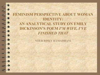 FEMINISM PERSPECTIVE ABOUT WOMAN
IDENTITY:
AN ANALYTICAL STUDY ON EMILY
DICKINSON’S POEM I’M WIFE, I’VE
FINISHED THAT
NOER RISKY RAMADHANI
 