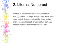 2. Literasi Numerasi
Literasi numerasi adalah kecakapan untuk
menggunakan berbagai macam angka dan simbol
yang terkait dengan matematika dasar untuk
memecahkan masalah praktis dalam berbagai
macam konteks kehidupan sehari – hari.
 