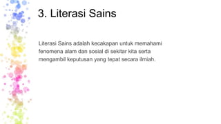 3. Literasi Sains
Literasi Sains adalah kecakapan untuk memahami
fenomena alam dan sosial di sekitar kita serta
mengambil keputusan yang tepat secara ilmiah.
 
