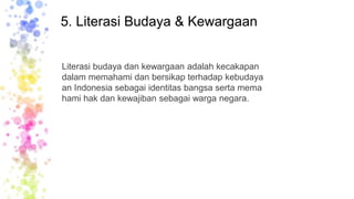 5. Literasi Budaya & Kewargaan
Literasi budaya dan kewargaan adalah kecakapan
dalam memahami dan bersikap terhadap kebudaya
an Indonesia sebagai identitas bangsa serta mema
hami hak dan kewajiban sebagai warga negara.
 