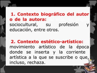 1. Contexto biográfico del autor
o de la autora: su vida, su origen
sociocultural, su profesión y
educación, entre otros.
2. Contexto estético-artístico: el
movimiento artístico de la época
donde se inserta y la corriente
artística a la que se suscribe o que,
incluso, rechaza.
 