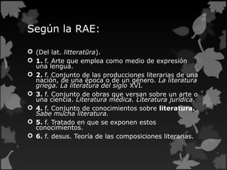 Según la RAE:
 (Del lat. litteratūra).
 1. f. Arte que emplea como medio de expresión
una lengua.
 2. f. Conjunto de las producciones literarias de una
nación, de una época o de un género. La literatura
griega. La literatura del siglo XVI.
 3. f. Conjunto de obras que versan sobre un arte o
una ciencia. Literatura médica. Literatura jurídica.
 4. f. Conjunto de conocimientos sobre literatura.
Sabe mucha literatura.
 5. f. Tratado en que se exponen estos
conocimientos.
 6. f. desus. Teoría de las composiciones literarias.
 