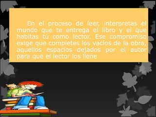 En el proceso de leer, interpretas el
mundo que te entrega el libro y el que
habitas tú como lector. Ese compromiso
exige que completes los vacíos de la obra,
aquellos espacios dejados por el autor
para que el lector los llene
 