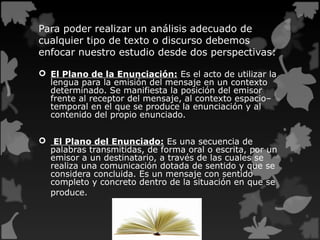 Para poder realizar un análisis adecuado de
cualquier tipo de texto o discurso debemos
enfocar nuestro estudio desde dos perspectivas:
 El Plano de la Enunciación: Es el acto de utilizar la
lengua para la emisión del mensaje en un contexto
determinado. Se manifiesta la posición del emisor
frente al receptor del mensaje, al contexto espacio–
temporal en el que se produce la enunciación y al
contenido del propio enunciado.
 El Plano del Enunciado: Es una secuencia de
palabras transmitidas, de forma oral o escrita, por un
emisor a un destinatario, a través de las cuales se
realiza una comunicación dotada de sentido y que se
considera concluida. Es un mensaje con sentido
completo y concreto dentro de la situación en que se
produce.
 