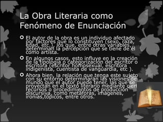 La Obra Literaria como
Fenómeno de Enunciación
 El autor de la obra es un individuo afectado
por factores que lo constituyen (sexo, raza,
edad, etc.), los que, entre otras variables,
determinan la percepción que se tiene de él
como artista.
 En algunos casos, esto influye en la creación
de la tipología o categorización del escritor o
escritora (escritor homosexual, escritora
indigenista, cuentista de vanguardia, etc ).
 Ahora bien, la relación que tenga este sujeto
con su entorno determinarán las visiones de
mundo que el autor puede tener, las que se
proyectan en el texto literario mediante ciertos
recursos o procedimientos de producción
discursiva, como metáforas, imágenes,
ironías,tópicos, entre otros.
 