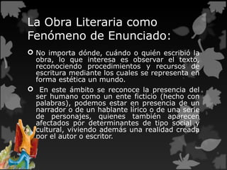 La Obra Literaria como
Fenómeno de Enunciado:
 No importa dónde, cuándo o quién escribió la
obra, lo que interesa es observar el texto,
reconociendo procedimientos y recursos de
escritura mediante los cuales se representa en
forma estética un mundo.
 En este ámbito se reconoce la presencia del
ser humano como un ente ficticio (hecho con
palabras), podemos estar en presencia de un
narrador o de un hablante lírico o de una serie
de personajes, quienes también aparecen
afectados por determinantes de tipo social y
cultural, viviendo además una realidad creada
por el autor o escritor.
 