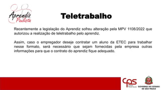 Teletrabalho
Recentemente a legislação do Aprendiz sofreu alteração pela MPV 1108/2022 que
autorizou a realização de teletrabalho pelo aprendiz.
Assim, caso o empregador deseje contratar um aluno da ETEC para trabalhar
nesse formato, será necessário que sejam fornecidas pela empresa outras
informações para que o contrato do aprendiz fique adequado.
 