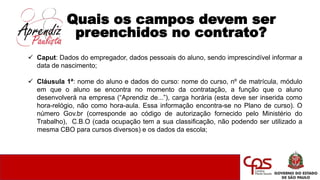 Quais os campos devem ser
preenchidos no contrato?
 Caput: Dados do empregador, dados pessoais do aluno, sendo imprescindível informar a
data de nascimento;
 Cláusula 1ª: nome do aluno e dados do curso: nome do curso, nº de matrícula, módulo
em que o aluno se encontra no momento da contratação, a função que o aluno
desenvolverá na empresa (“Aprendiz de...”), carga horária (esta deve ser inserida como
hora-relógio, não como hora-aula. Essa informação encontra-se no Plano de curso). O
número Gov.br (corresponde ao código de autorização fornecido pelo Ministério do
Trabalho), C.B.O (cada ocupação tem a sua classificação, não podendo ser utilizado a
mesma CBO para cursos diversos) e os dados da escola;
 