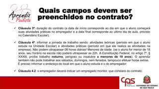 Quais campos devem ser
preenchidos no contrato?
 Cláusula 3ª: duração do contrato (a data de início corresponde ao dia em que o aluno começará
suas atividades práticas no empregador e a data final corresponde ao ultimo dia de aula, previsto
no Calendário Escolar);
 Cláusula 4ª: informar a jornada de trabalho sendo: atividades teóricas (período em que o aluno
estuda na Unidade Escolar) e atividades práticas (período em que ele realiza as atividades na
empresa). Não podem ultrapassar 08 horas diárias! Menores de idade: (se o aluno for menor de 18
anos, seu horário na escola não poderá ultrapassar as 22h. A Constituição Federal, no artigo 7º, §
XXXIII, proíbe trabalho noturno, perigoso ou insalubre a menores de 18 anos). O aprendiz
também não pode trabalhar aos sábados, domingos, nem feriados, tampouco efetuar horas extras.
É preciso informar o endereço do local em que o aluno estuda e o do empregador;
 Cláusula 4.2: o empregador deverá indicar um empregado monitor, que constará do contrato;
 