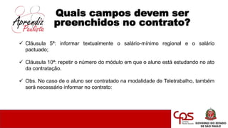 Quais campos devem ser
preenchidos no contrato?
 Cláusula 5ª: informar textualmente o salário-mínimo regional e o salário
pactuado;
 Cláusula 10ª: repetir o número do módulo em que o aluno está estudando no ato
da contratação.
 Obs. No caso de o aluno ser contratado na modalidade de Teletrabalho, também
será necessário informar no contrato:
 