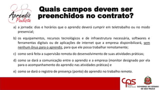 Quais campos devem ser
preenchidos no contrato?
a) a jornada: dias e horários que o aprendiz deverá cumprir em teletrabalho ou no modo
presencial;
b) os equipamentos, recursos tecnológicos e de infraestrutura necessária, softwares e
ferramentas digitais ou de aplicações de internet que a empresa disponibilizará, sem
nenhum ônus para o aprendiz, para que ele possa trabalhar remotamente;
c) como será feita a supervisão remota do desenvolvimento de suas atividades práticas;
d) como se dará a comunicação entre o aprendiz e a empresa (monitor designado por ela
para o acompanhamento do aprendiz nas atividades práticas) e
e) como se dará o registro de presença (ponto) do aprendiz no trabalho remoto.
 