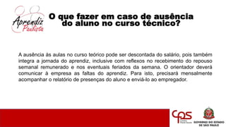 O que fazer em caso de ausência
do aluno no curso técnico?
A ausência às aulas no curso teórico pode ser descontada do salário, pois também
integra a jornada do aprendiz, inclusive com reflexos no recebimento do repouso
semanal remunerado e nos eventuais feriados da semana. O orientador deverá
comunicar à empresa as faltas do aprendiz. Para isto, precisará mensalmente
acompanhar o relatório de presenças do aluno e enviá-lo ao empregador.
 