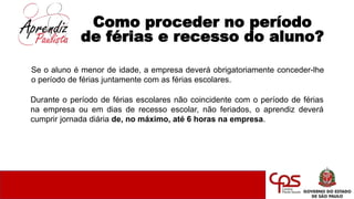 Como proceder no período
de férias e recesso do aluno?
Durante o período de férias escolares não coincidente com o período de férias
na empresa ou em dias de recesso escolar, não feriados, o aprendiz deverá
cumprir jornada diária de, no máximo, até 6 horas na empresa.
Se o aluno é menor de idade, a empresa deverá obrigatoriamente conceder-lhe
o período de férias juntamente com as férias escolares.
 