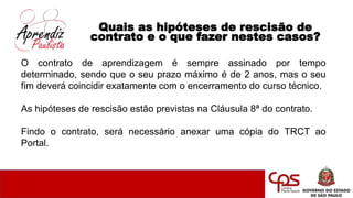 Quais as hipóteses de rescisão de
contrato e o que fazer nestes casos?
O contrato de aprendizagem é sempre assinado por tempo
determinado, sendo que o seu prazo máximo é de 2 anos, mas o seu
fim deverá coincidir exatamente com o encerramento do curso técnico.
As hipóteses de rescisão estão previstas na Cláusula 8ª do contrato.
Findo o contrato, será necessário anexar uma cópia do TRCT ao
Portal.
 