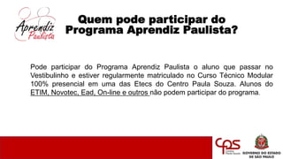 Quem pode participar do
Programa Aprendiz Paulista?
Pode participar do Programa Aprendiz Paulista o aluno que passar no
Vestibulinho e estiver regularmente matriculado no Curso Técnico Modular
100% presencial em uma das Etecs do Centro Paula Souza. Alunos do
ETIM, Novotec, Ead, On-line e outros não podem participar do programa.
 