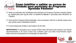 Como habilitar e validar os cursos da
Unidade para participar do Programa
Aprendiz Paulista?
 Todas as entidades são habilitadas para participar do Programa Aprendiz Paulista depois
de cadastradas pela equipe Ufiec na plataforma Gov.br e aprovadas pelo Ministério do
Trabalho.
 Caso tenham Classes Descentralizadas, será necessário informar à referida equipe para
que solicite essas habilitações também.
 O prazo legal para análise e aprovação é de 45 dias.
IMPORTANTE! É necessário que a equipe UFIEC seja informada sobre abertura de classes
descentralizadas e de novos cursos nas unidades, para que estes requerimentos sejam
feitos antes da necessidade de contratação de aprendizes.
 