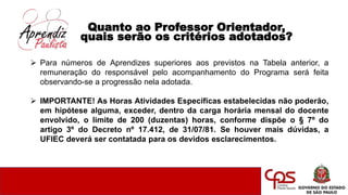 Quanto ao Professor Orientador,
quais serão os critérios adotados?
 Para números de Aprendizes superiores aos previstos na Tabela anterior, a
remuneração do responsável pelo acompanhamento do Programa será feita
observando-se a progressão nela adotada.
 IMPORTANTE! As Horas Atividades Específicas estabelecidas não poderão,
em hipótese alguma, exceder, dentro da carga horária mensal do docente
envolvido, o limite de 200 (duzentas) horas, conforme dispõe o § 7º do
artigo 3º do Decreto nº 17.412, de 31/07/81. Se houver mais dúvidas, a
UFIEC deverá ser contatada para os devidos esclarecimentos.
 