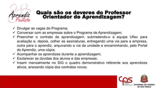 Quais são os deveres do Professor
Orientador de Aprendizagem?
 Divulgar as vagas do Programa;
 Conversar com as empresas sobre o Programa de Aprendizagem;
 Preencher o contrato de aprendizagem, submetendo-o à equipe Ufiec para
avaliação e, depois, colher as assinaturas, entregando uma via para a empresa,
outra para o aprendiz, arquivando a via da unidade e encaminhando, pelo Portal
do Aprendiz, uma cópia;
 Acompanhar os aprendizes durante a aprendizagem;
 Esclarecer as dúvidas dos alunos e das empresas;
 Inserir mensalmente no SIG o quadro demonstrativo referente aos aprendizes
ativos, anexando cópia dos contratos novos.
 