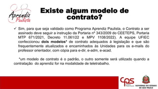 Existe algum modelo de
contrato?
 Sim, para que seja validado como Programa Aprendiz Paulista, o Contrato a ser
assinado deve seguir a instrução da Portaria nº 343/2009 do CEETEPS, Portaria
MTP 671/2021, Decreto 11.061/22 e MPV 1108/2022). A equipe UFIEC
confeccionou dois modelos* de contrato adequados à legislação e que são
frequentemente atualizados e encaminhados às Unidades para os e-mails do
professor orientador, com cópia para e-dir, e-adm, e-acad.
*um modelo de contrato é o padrão, o outro somente será utilizado quando a
contratação do aprendiz for na modalidade de teletrabalho.
 