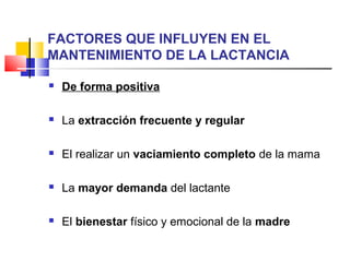 FACTORES QUE INFLUYEN EN EL
MANTENIMIENTO DE LA LACTANCIA
 De forma positiva
 La extracción frecuente y regular
 El realizar un vaciamiento completo de la mama
 La mayor demanda del lactante
 El bienestar físico y emocional de la madre
 