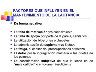 FACTORES QUE INFLUYEN EN EL
MANTENIMIENTO DE LA LACTANCIA
 De forma negativa
 La falta de motivación y/o conocimiento
 La falta de apoyo por parte de la pareja, sanitarios…
 La utilización de biberones o chupetes
 La administración de suplementos lácteos
 La fatiga, el cansancio, preocupaciones o tristeza
 El dolor por la ingurgitación mamaria o las grietas en
los pezones
 La consideración subjetiva de que la leche es de
“mala calidad” o el volumen insuficiente
 