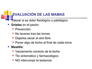 EVALUACIÓN DE LAS MAMAS
 Valorar si es dolor fisiológico o patológico
 Grietas en el pezón:
 Prevención
 No lavarse tras las tomas
 Dejarlos secar al aire libre
 Poner algo de leche al final de cada toma
 Mastitis:
 Vaciamiento correcto de la leche
 Tto sintomático y farmacológico
 NO interrumpir la lactancia
 