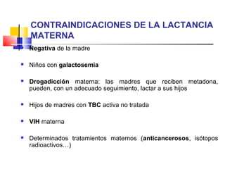 CONTRAINDICACIONES DE LA LACTANCIA
MATERNA
 Negativa de la madre
 Niños con galactosemia
 Drogadicción materna: las madres que reciben metadona,
pueden, con un adecuado seguimiento, lactar a sus hijos
 Hijos de madres con TBC activa no tratada
 VIH materna
 Determinados tratamientos maternos (anticancerosos, isótopos
radioactivos…)
 