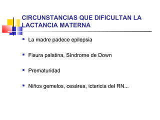 CIRCUNSTANCIAS QUE DIFICULTAN LA
LACTANCIA MATERNA
 La madre padece epilepsia
 Fisura palatina, Síndrome de Down
 Prematuridad
 Niños gemelos, cesárea, ictericia del RN...
 
