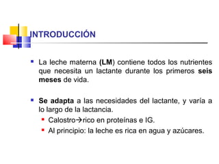 INTRODUCCIÓN
 La leche materna (LM) contiene todos los nutrientes
que necesita un lactante durante los primeros seis
meses de vida.
 Se adapta a las necesidades del lactante, y varía a
lo largo de la lactancia.
 Calostrorico en proteínas e IG.
 Al principio: la leche es rica en agua y azúcares.
 