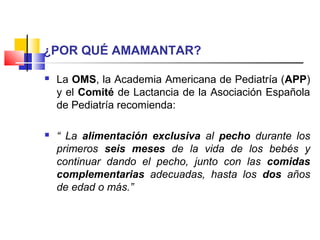 ¿POR QUÉ AMAMANTAR?
 La OMS, la Academia Americana de Pediatría (APP)
y el Comité de Lactancia de la Asociación Española
de Pediatría recomienda:
 “ La alimentación exclusiva al pecho durante los
primeros seis meses de la vida de los bebés y
continuar dando el pecho, junto con las comidas
complementarias adecuadas, hasta los dos años
de edad o más.”
 