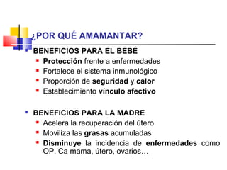 ¿POR QUÉ AMAMANTAR?
 BENEFICIOS PARA EL BEBÉ
 Protección frente a enfermedades
 Fortalece el sistema inmunológico
 Proporción de seguridad y calor
 Establecimiento vínculo afectivo
 BENEFICIOS PARA LA MADRE
 Acelera la recuperación del útero
 Moviliza las grasas acumuladas
 Disminuye la incidencia de enfermedades como
OP, Ca mama, útero, ovarios…
 