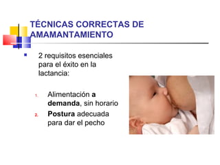 TÉCNICAS CORRECTAS DE
AMAMANTAMIENTO
 2 requisitos esenciales
para el éxito en la
lactancia:
1. Alimentación a
demanda, sin horario
2. Postura adecuada
para dar el pecho
 