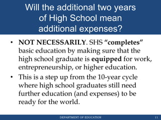 DEPARTMENT OF EDUCATION
Will the additional two years
of High School mean
additional expenses?
11
• NOT NECESSARILY. SHS “completes”
basic education by making sure that the
high school graduate is equipped for work,
entrepreneurship, or higher education.
• This is a step up from the 10-year cycle
where high school graduates still need
further education (and expenses) to be
ready for the world.
 
