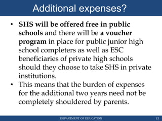 DEPARTMENT OF EDUCATION 12
• SHS will be offered free in public
schools and there will be a voucher
program in place for public junior high
school completers as well as ESC
beneficiaries of private high schools
should they choose to take SHS in private
institutions.
• This means that the burden of expenses
for the additional two years need not be
completely shouldered by parents.
Additional expenses?
 