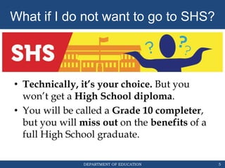 DEPARTMENT OF EDUCATION
• Technically, it’s your choice. But you
won’t get a High School diploma.
• You will be called a Grade 10 completer,
but you will miss out on the benefits of a
full High School graduate.
5
What if I do not want to go to SHS?
 